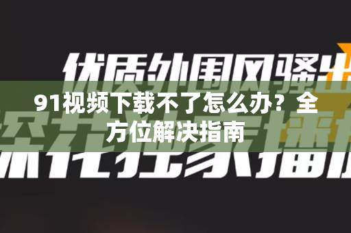 91视频下载不了怎么办？全方位解决指南-第1张图片-土豆91视频下载